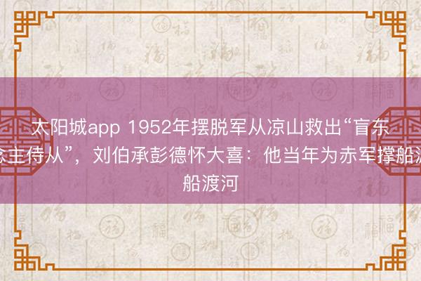 太阳城app 1952年摆脱军从凉山救出“盲东说念主侍从”，刘伯承彭德怀大喜：他当年为赤军撑船渡河