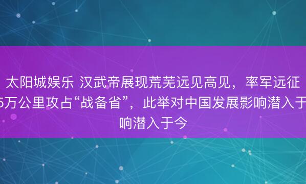 太阳城娱乐 汉武帝展现荒芜远见高见，率军远征1.5万公里攻占“战备省”，此举对中国发展影响潜入于今