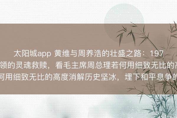 太阳城app 黄维与周养浩的壮盛之路：1975年特赦大潮下国民党将领的灵魂救赎，看毛主席周总理若何用细致无比的高度消解历史坚冰，埋下和平息争的深切伏笔