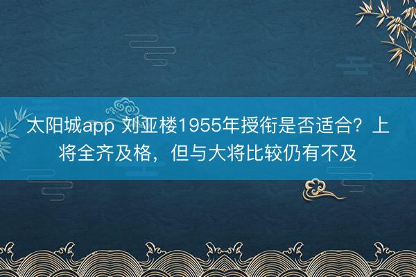 太阳城app 刘亚楼1955年授衔是否适合？上将全齐及格，但与大将比较仍有不及