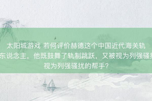 太阳城游戏 若何评价赫德这个中国近代海关轨制的创举东说念主,他既鼓舞了轨制跳跃,又被视为列强骚扰的帮手?