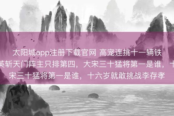 太阳城app注册下载官网 高宠连挑十一辆铁滑车只排第二，王兰英斩天门阵主只排第四，大宋三十猛将第一是谁，十六岁就敢挑战李存孝