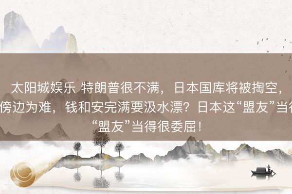 太阳城娱乐 特朗普很不满，日本国库将被掏空，高市政府傍边为难，钱和安完满要汲水漂？日本这“盟友”当得很委屈！