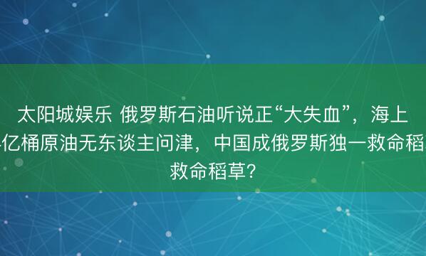 太阳城娱乐 俄罗斯石油听说正“大失血”，海上1.4亿桶原油无东谈主问津，中国成俄罗斯独一救命稻草？