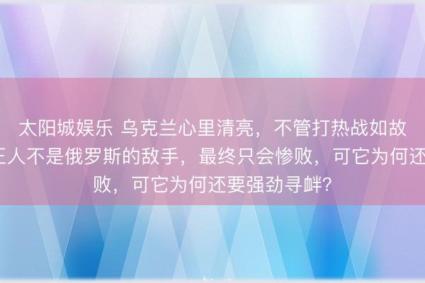 太阳城娱乐 乌克兰心里清亮，不管打热战如故冷战，我方王人不是俄罗斯的敌手，最终只会惨败，可它为何还要强劲寻衅？