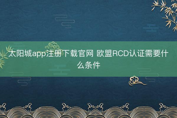 太阳城app注册下载官网 欧盟RCD认证需要什么条件