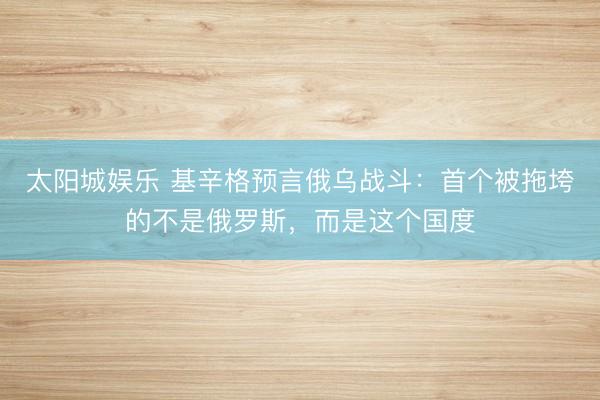 太阳城娱乐 基辛格预言俄乌战斗：首个被拖垮的不是俄罗斯，而是这个国度