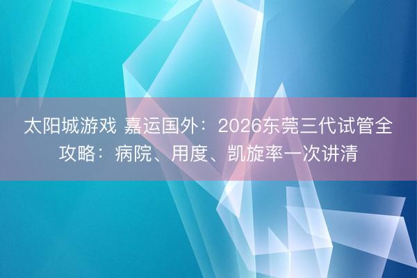 太阳城游戏 嘉运国外:2026东莞三代试管全攻略:病院、用度、凯旋率一次讲清