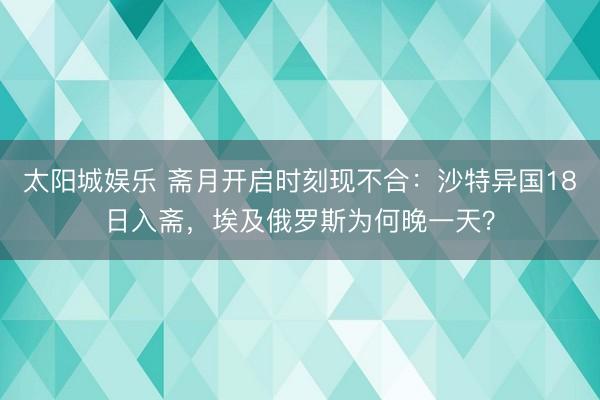 太阳城娱乐 斋月开启时刻现不合:沙特异国18日入斋,埃及俄罗斯为何晚一天?