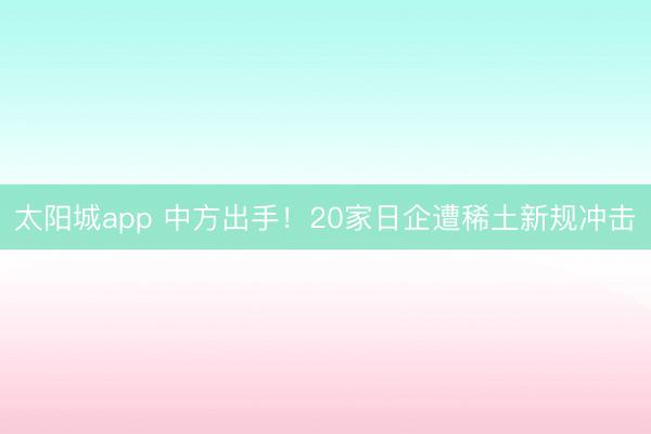 太阳城app 中方出手！20家日企遭稀土新规冲击