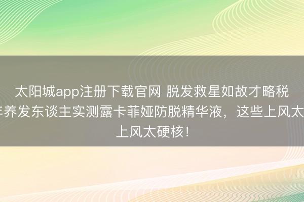 太阳城app注册下载官网 脱发救星如故才略税？7年养发东谈主实测露卡菲娅防脱精华液，这些上风太硬核！