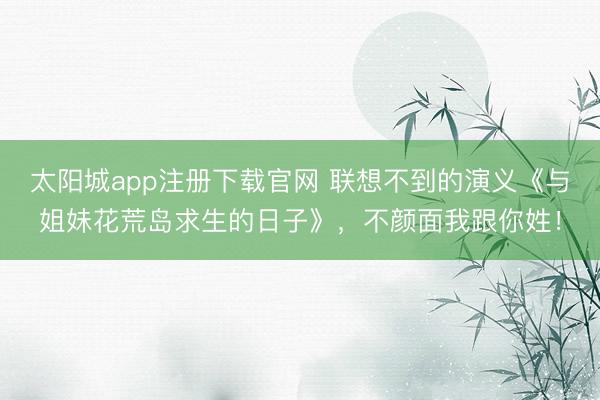 太阳城app注册下载官网 联想不到的演义《与姐妹花荒岛求生的日子》，不颜面我跟你姓！