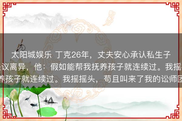 太阳城娱乐 丁克26年，丈夫安心承认私生子仍是读高中，我悠闲提议离异，他：假如能帮我抚养孩子就连续过。我摇摇头，苟且叫来了我的讼师团队