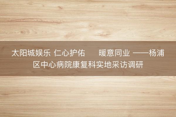 太阳城娱乐 仁心护佑 ・ 暖意同业 ——杨浦区中心病院康复科实地采访调研
