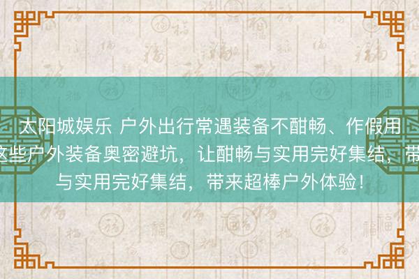 太阳城娱乐 户外出行常遇装备不酣畅、作假用贫窭？大家精选这些户外装备奥密避坑，让酣畅与实用完好集结，带来超棒户外体验！