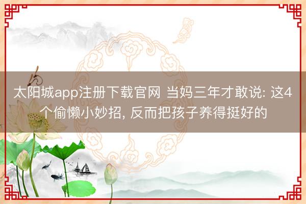 太阳城app注册下载官网 当妈三年才敢说: 这4个偷懒小妙招, 反而把孩子养得挺好的