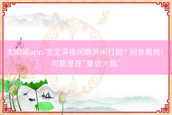 太阳城app 宝宝深夜闭眼哭闹打挺? 别急着抱! 可能是在“重启大脑”